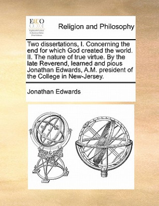Carte Two Dissertations, I. Concerning the End for Which God Created the World. II. the Nature of True Virtue. by the Late Reverend, Learned and Pious Jonat Jonathan Edwards