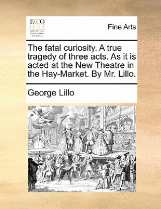 Knjiga Fatal Curiosity. a True Tragedy of Three Acts. as It Is Acted at the New Theatre in the Hay-Market. by Mr. Lillo. George Lillo