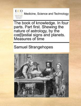 Carte Book of Knowledge. in Four Parts. Part First. Shewing the Nature of Astrology, by the C [L]estial Signs and Planets. Measures of Time Samuel Strangehopes