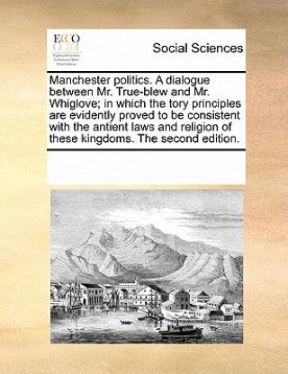 Βιβλίο Manchester Politics. a Dialogue Between Mr. True-Blew and Mr. Whiglove; In Which the Tory Principles Are Evidently Proved to Be Consistent with the An Multiple Contributors