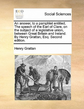 Könyv Answer, to a Pamphlet Entitled, the Speech of the Earl of Clare, on the Subject of a Legislative Union, Between Great Britain and Ireland. by Henry Gr Henry Grattan