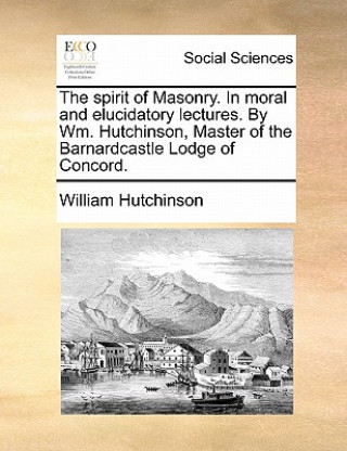 Libro Spirit of Masonry. in Moral and Elucidatory Lectures. by Wm. Hutchinson, Master of the Barnardcastle Lodge of Concord. William Hutchinson