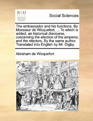 Kniha embassador and his functions. By Monsieur de Wicquefort, ... To which is added, an historical discourse, concerning the election of the emperor, and t Abraham de Wicquefort