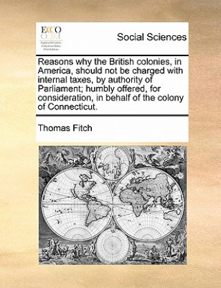 Book Reasons Why the British Colonies, in America, Should Not Be Charged with Internal Taxes, by Authority of Parliament; Humbly Offered, for Consideration Thomas Fitch