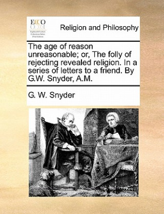 Könyv Age of Reason Unreasonable; Or, the Folly of Rejecting Revealed Religion. in a Series of Letters to a Friend. by G.W. Snyder, A.M. G. W. Snyder