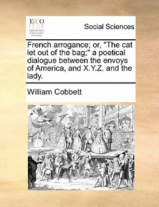 Carte French Arrogance; Or, the Cat Let Out of the Bag; A Poetical Dialogue Between the Envoys of America, and X.Y.Z. and the Lady. William Cobbett