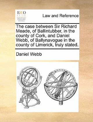 Kniha Case Between Sir Richard Meade, of Ballintubber, in the County of Cork, and Daniel Webb, of Ballynavogue in the County of Limerick, Truly Stated. Daniel Webb