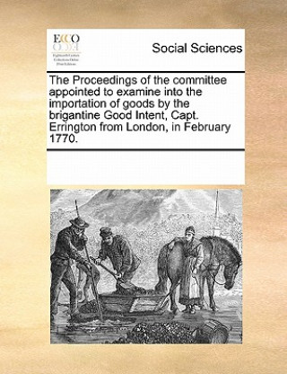 Book Proceedings of the Committee Appointed to Examine Into the Importation of Goods by the Brigantine Good Intent, Capt. Errington from London, in Februar Multiple Contributors