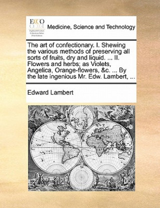 Knjiga Art of Confectionary. I. Shewing the Various Methods of Preserving All Sorts of Fruits, Dry and Liquid. ... II. Flowers and Herbs; As Violets, Angelic Edward Lambert