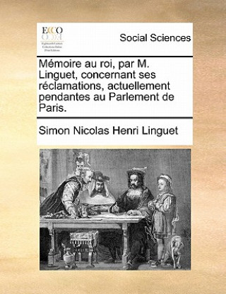 Kniha Mï¿½moire au roi, par M. Linguet, concernant ses rï¿½clamations, actuellement pendantes au Parlement de Paris. Simon Nicolas Henri Linguet