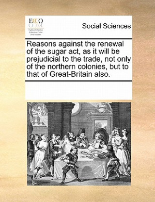 Libro Reasons Against the Renewal of the Sugar Act, as It Will Be Prejudicial to the Trade, Not Only of the Northern Colonies, But to That of Great-Britain Multiple Contributors