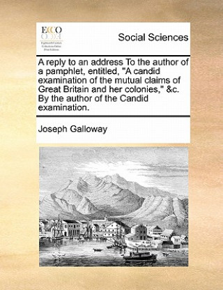 Kniha Reply to an Address to the Author of a Pamphlet, Entitled, a Candid Examination of the Mutual Claims of Great Britain and Her Colonies, &c. by the Aut Joseph Galloway