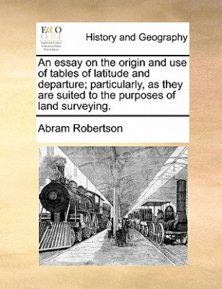 Kniha Essay on the Origin and Use of Tables of Latitude and Departure; Particularly, as They Are Suited to the Purposes of Land Surveying. Abram Robertson