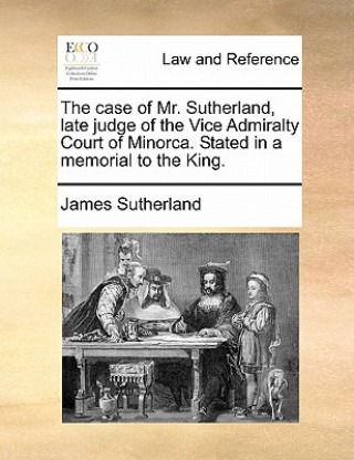 Könyv Case of Mr. Sutherland, Late Judge of the Vice Admiralty Court of Minorca. Stated in a Memorial to the King. James Sutherland