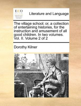 Carte Village School; Or, a Collection of Entertaining Histories, for the Instruction and Amusement of All Good Children. in Two Volumes. Vol. II. Volume 2 Dorothy Kilner