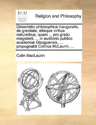Könyv Dissertatio philosophica inauguralis, de gravitate, aliisque viribus naturalibus, quam ... pro gradu magisterii, ... in auditorio publico academiae Gl Colin MacLaurin