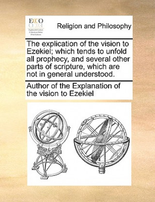Book Explication of the Vision to Ezekiel; Which Tends to Unfold All Prophecy, and Several Other Parts of Scripture, Which Are Not in General Understood. Author of The Explanation of the Vision
