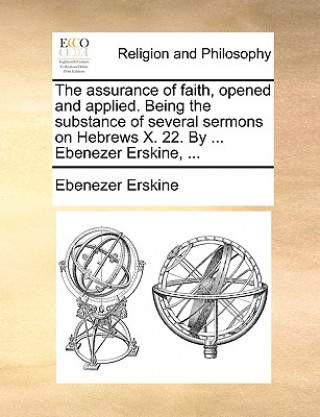 Книга The assurance of faith, opened and applied. Being the substance of several sermons on Hebrews X. 22. By ... Ebenezer Erskine, ... Ebenezer Erskine