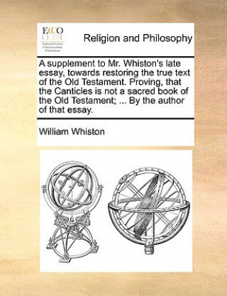 Book Supplement to Mr. Whiston's Late Essay, Towards Restoring the True Text of the Old Testament. Proving, That the Canticles Is Not a Sacred Book of the William Whiston