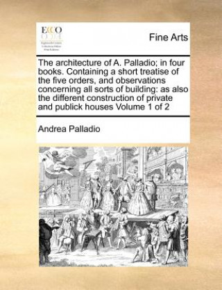 Kniha Architecture of A. Palladio; In Four Books. Containing a Short Treatise of the Five Orders, and Observations Concerning All Sorts of Building Andrea Palladio