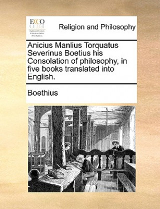 Carte Anicius Manlius Torquatus Severinus Boetius His Consolation of Philosophy, in Five Books Translated Into English. Boethius