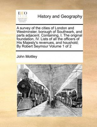 Kniha survey of the cities of London and Westminster, borough of Southwark, and parts adjacent. Containing, I. The original foundation, IV. Lists of all the John Mottley