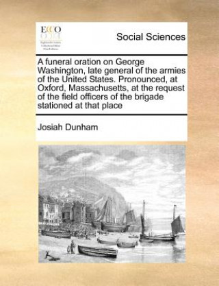 Book Funeral Oration on George Washington, Late General of the Armies of the United States. Pronounced, at Oxford, Massachusetts, at the Request of the Fie Josiah Dunham