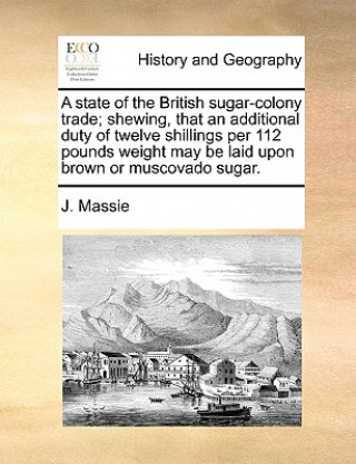 Könyv State of the British Sugar-Colony Trade; Shewing, That an Additional Duty of Twelve Shillings Per 112 Pounds Weight May Be Laid Upon Brown or Muscovad J Massie