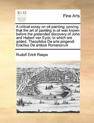 Könyv Critical Essay on Oil-Painting; Proving That the Art of Painting in Oil Was Known Before the Pretended Discovery of John and Hubert Van Eyck; To Which Rudolf Erich Raspe