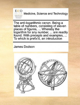 Kniha Anti-Logarithmic Canon. Being a Table of Numbers, Consisting of Eleven Places of Figures, ... Whereby the Logarithm for Any Number, ... Are Readily Fo James Dodson