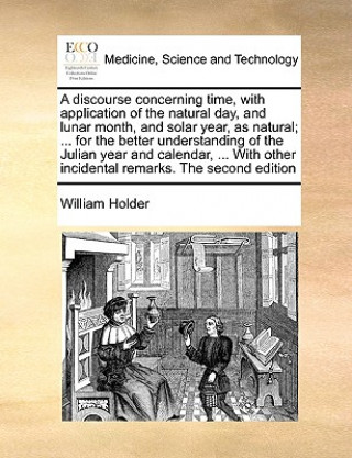 Book Discourse Concerning Time, with Application of the Natural Day, and Lunar Month, and Solar Year, as Natural; ... for the Better Understanding of the J William Holder