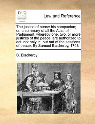 Kniha Justice of Peace His Companion; Or, a Summary of All the Acts, of Parliament, Whereby One, Two, or More Justices of the Peace, Are Authorized to ACT, S. Blackerby