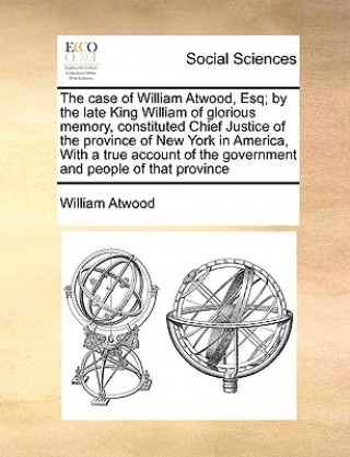 Książka Case of William Atwood, Esq; By the Late King William of Glorious Memory, Constituted Chief Justice of the Province of New York in America, with a Tru William Atwood