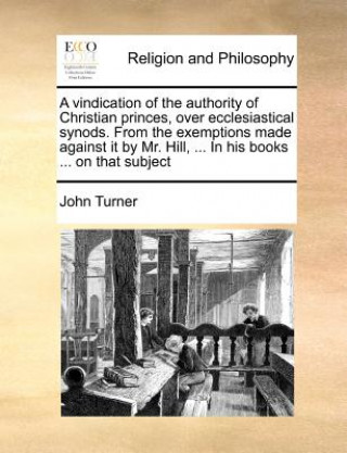 Buch Vindication of the Authority of Christian Princes, Over Ecclesiastical Synods. from the Exemptions Made Against It by Mr. Hill, ... in His Books ... o Turner