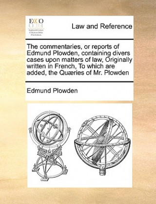 Książka commentaries, or reports of Edmund Plowden, containing divers cases upon matters of law, Originally written in French, To which are added, the Quaerie Edmund Plowden