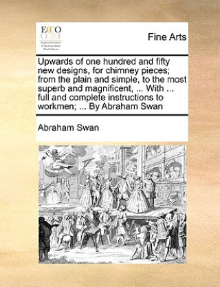 Könyv Upwards of One Hundred and Fifty New Designs, for Chimney Pieces; From the Plain and Simple, to the Most Superb and Magnificent, ... with ... Full and Abraham Swan