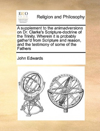 Knjiga Supplement to the Animadversions on Dr. Clarke's Scripture-Doctrine of the Trinity. Wherein It Is Probably Gather'd from Scripture and Reason, and the John Edwards