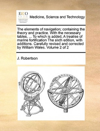 Book Elements of Navigation; Containing the Theory and Practice. with the Necessary Tables, ... to Which Is Added, a Treatise of Marine Fortification the S J (University of Cambridge) Robertson