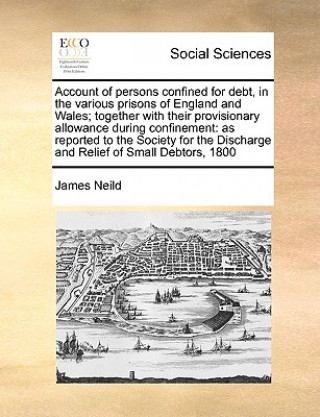 Book Account of Persons Confined for Debt, in the Various Prisons of England and Wales; Together with Their Provisionary Allowance During Confinement James Neild