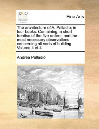 Kniha Architecture of A. Palladio; In Four Books. Containing, a Short Treatise of the Five Orders, and the Most Necessary Observations Concerning All Sorts Andrea Palladio