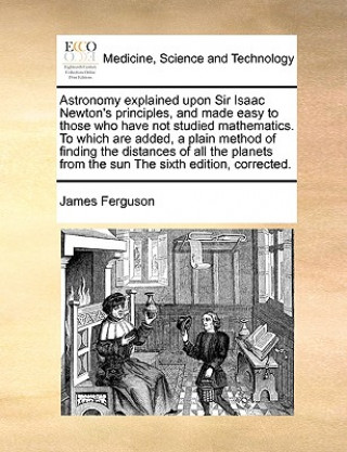 Kniha Astronomy explained upon Sir Isaac Newton's principles, and made easy to those who have not studied mathematics. To which are added, a plain method of James Ferguson