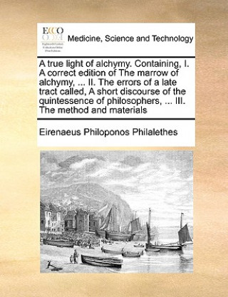 Książka True Light of Alchymy. Containing, I. a Correct Edition of the Marrow of Alchymy, ... II. the Errors of a Late Tract Called, a Short Discourse of the Eirenaeus Philoponos Philalethes