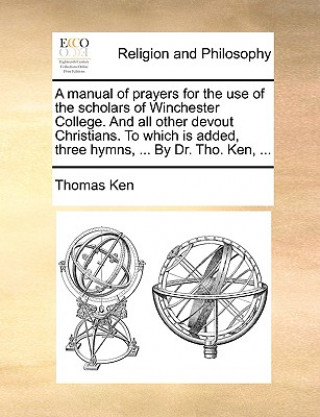 Kniha Manual of Prayers for the Use of the Scholars of Winchester College. and All Other Devout Christians. to Which Is Added, Three Hymns, ... by Dr. Tho. Thomas Ken