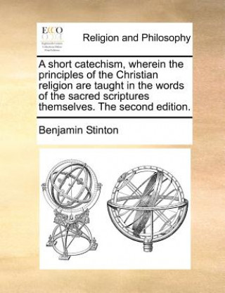 Kniha Short Catechism, Wherein the Principles of the Christian Religion Are Taught in the Words of the Sacred Scriptures Themselves. the Second Edition. Benjamin Stinton