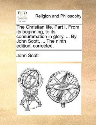 Kniha Christian Life. Part I. from Its Beginning, to Its Consummation in Glory. ... by John Scott, ... the Ninth Edition, Corrected. John Scott