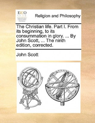 Książka Christian Life. Part I. from Its Beginning, to Its Consummation in Glory. ... by John Scott, ... the Ninth Edition, Corrected. John Scott