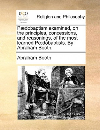 Kniha Paedobaptism examined, on the principles, concessions, and reasonings, of the most learned Paedobaptists. By Abraham Booth. Abraham Booth