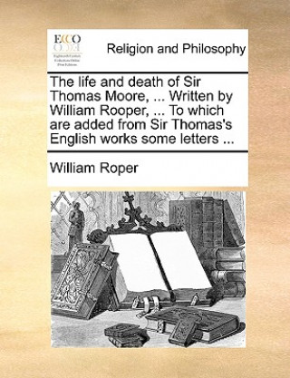 Carte Life and Death of Sir Thomas Moore, ... Written by William Rooper, ... to Which Are Added from Sir Thomas's English Works Some Letters ... William Roper