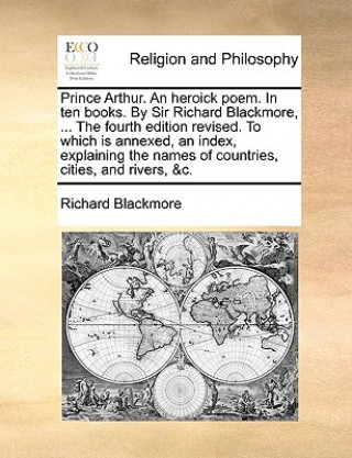 Carte Prince Arthur. an Heroick Poem. in Ten Books. by Sir Richard Blackmore, ... the Fourth Edition Revised. to Which Is Annexed, an Index, Explaining the Richard Blackmore