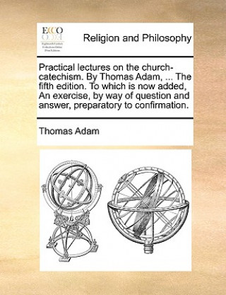 Carte Practical Lectures on the Church-Catechism. by Thomas Adam, ... the Fifth Edition. to Which Is Now Added, an Exercise, by Way of Question and Answer, Thomas (University of Texas at Arlington) Adam
